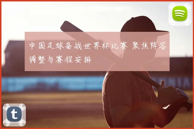 中国足球备战世界杯比赛 聚焦阵容调整与赛程安排