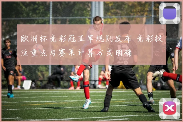 欧洲杯竞彩冠亚军规则发布 竞彩投注重点与赛果计算方式明确