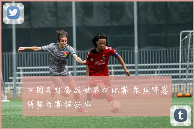 中国足球备战世界杯比赛 聚焦阵容调整与赛程安排