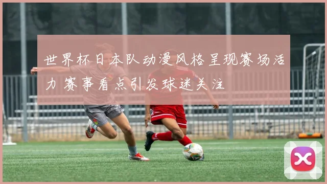 世界杯日本队动漫风格呈现赛场活力 赛事看点引发球迷关注