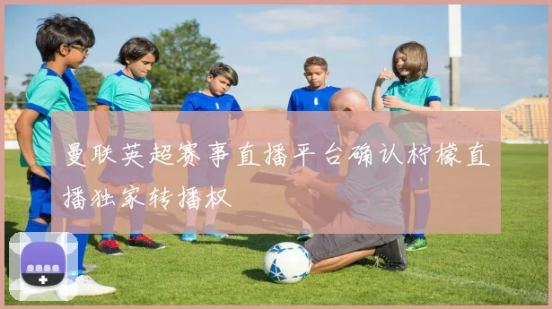 曼联英超赛事直播平台确认柠檬直播独家转播权