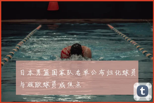日本男篮国家队名单公布归化球员与旅欧球员成焦点