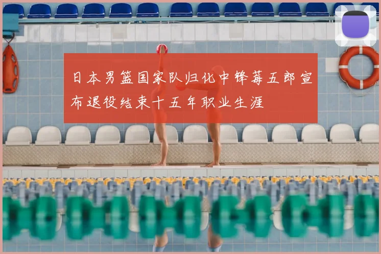 日本男篮国家队归化中锋莓五郎宣布退役结束十五年职业生涯