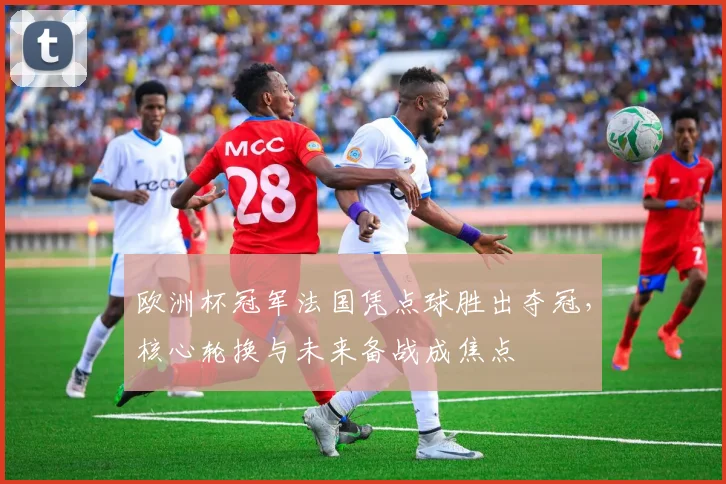 欧洲杯冠军法国凭点球胜出夺冠，核心轮换与未来备战成焦点