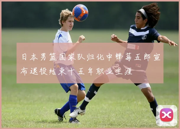 日本男篮国家队归化中锋莓五郎宣布退役结束十五年职业生涯