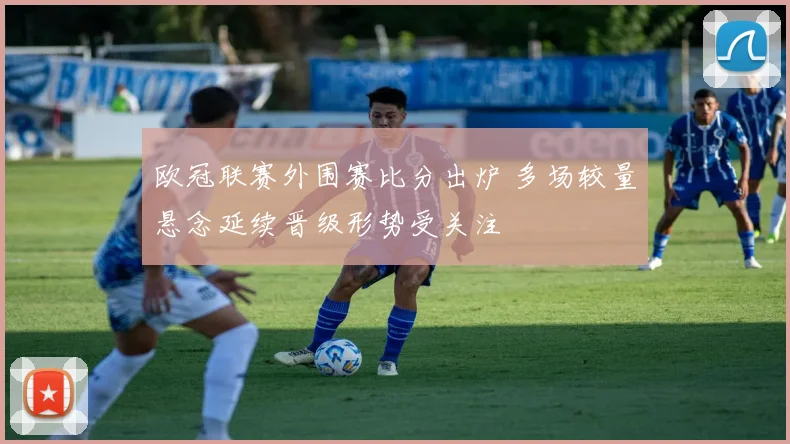 欧冠联赛外围赛比分出炉 多场较量悬念延续晋级形势受关注