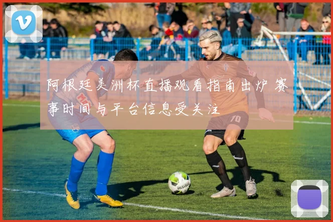 阿根廷美洲杯直播观看指南出炉 赛事时间与平台信息受关注