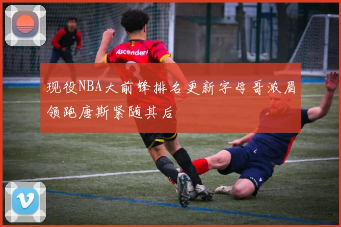 现役NBA大前锋排名更新字母哥浓眉领跑唐斯紧随其后