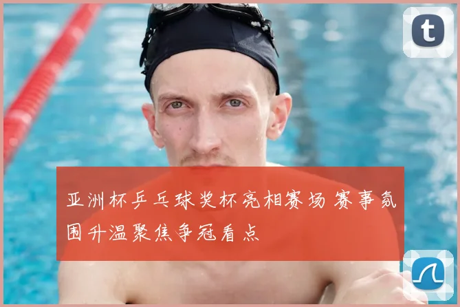 亚洲杯乒乓球奖杯亮相赛场 赛事氛围升温聚焦争冠看点