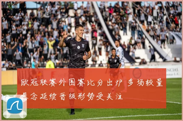 欧冠联赛外围赛比分出炉 多场较量悬念延续晋级形势受关注