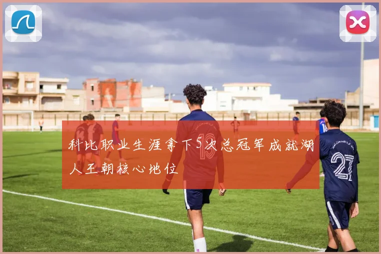 科比职业生涯拿下5次总冠军成就湖人王朝核心地位