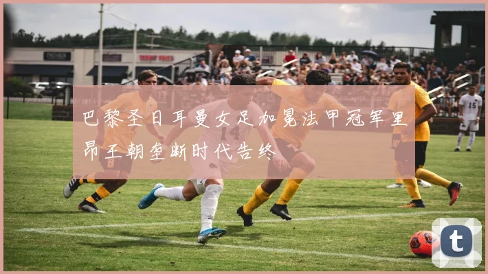 巴黎圣日耳曼女足加冕法甲冠军里昂王朝垄断时代告终