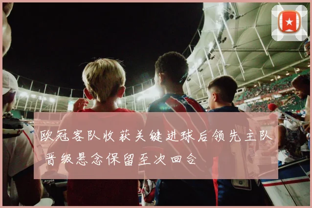欧冠客队收获关键进球后领先主队 晋级悬念保留至次回合