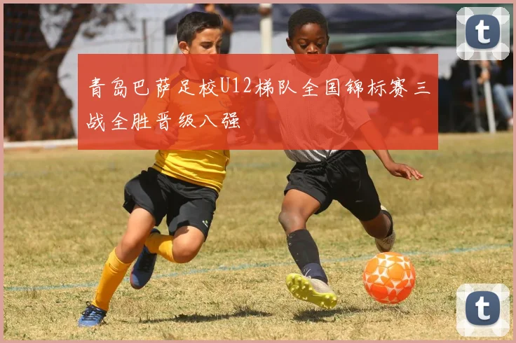 青岛巴萨足校U12梯队全国锦标赛三战全胜晋级八强