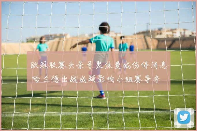 欧冠联赛头条号聚焦曼城伤停消息 哈兰德出战成疑影响小组赛争夺