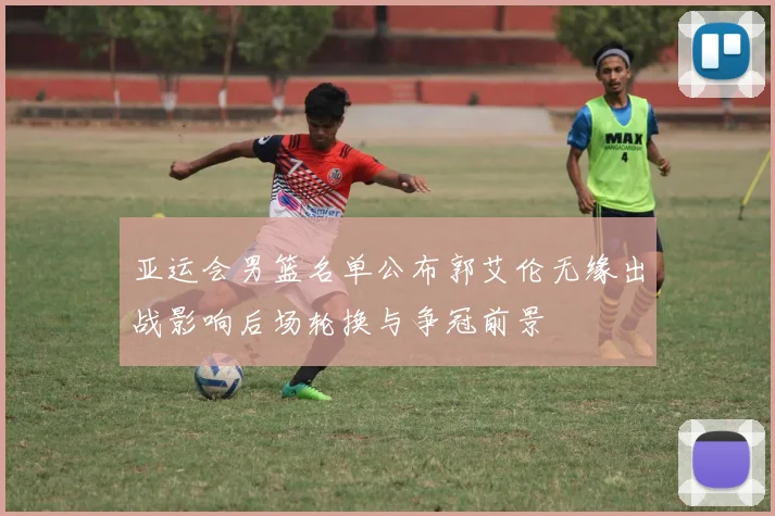 亚运会男篮名单公布郭艾伦无缘出战影响后场轮换与争冠前景