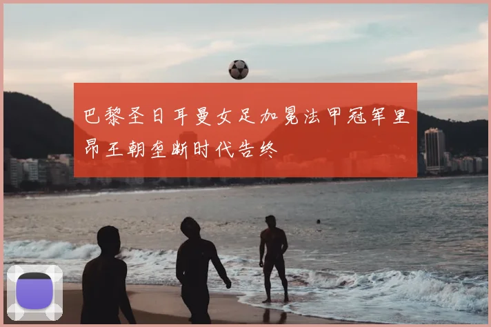 巴黎圣日耳曼女足加冕法甲冠军里昂王朝垄断时代告终