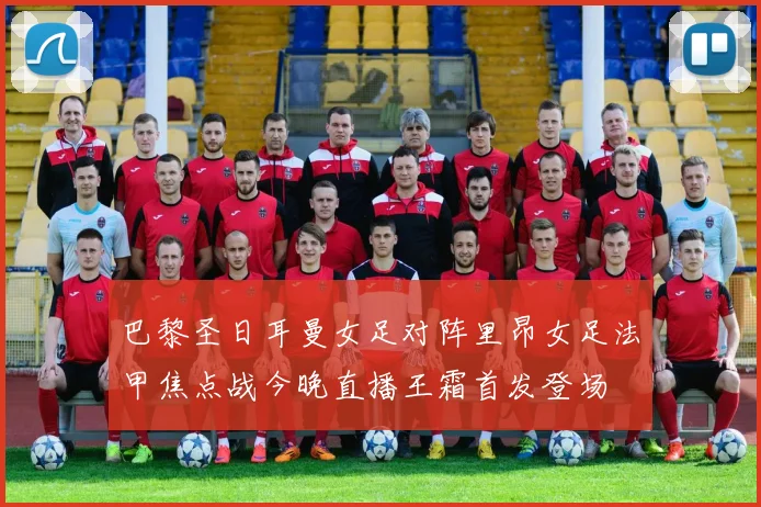 巴黎圣日耳曼女足对阵里昂女足法甲焦点战今晚直播王霜首发登场