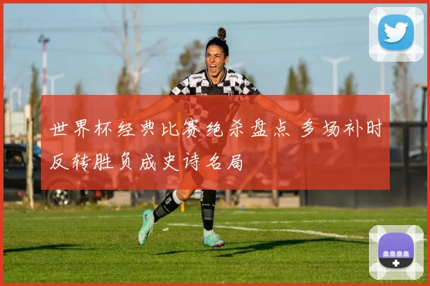 世界杯经典比赛绝杀盘点 多场补时反转胜负成史诗名局