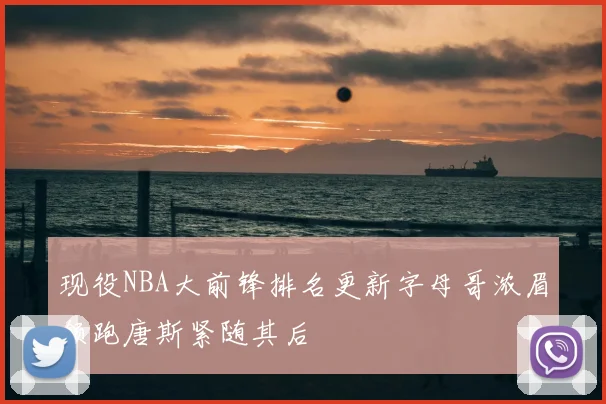 现役NBA大前锋排名更新字母哥浓眉领跑唐斯紧随其后